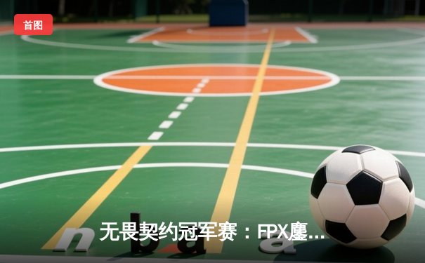 无畏契约冠军赛：FPX鏖战五局力克GEN，Zyppan关键发挥锁定四强席位