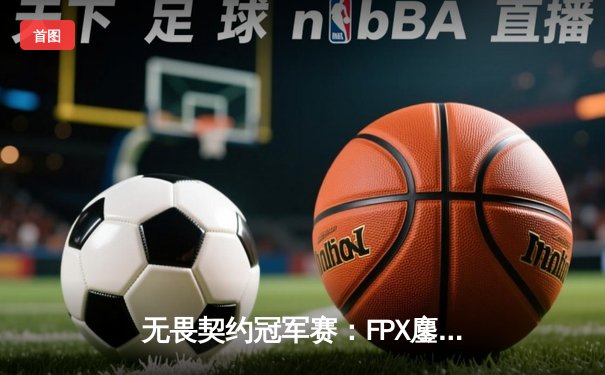 无畏契约冠军赛：FPX鏖战五局力克GEN登顶，中国电竞再创历史