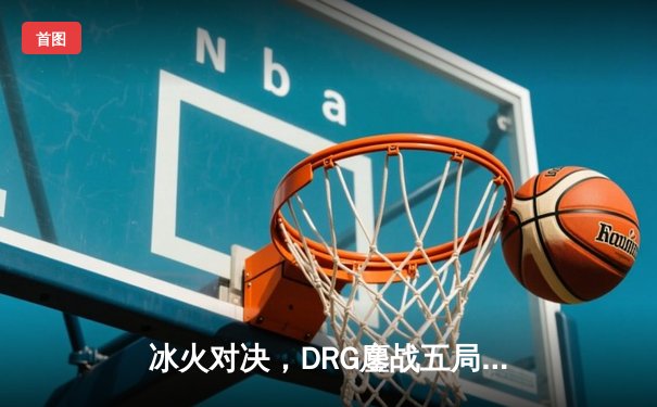 冰火对决，DRG鏖战五局险胜北京WB，赢下荣耀巅峰之战关键卡位赛