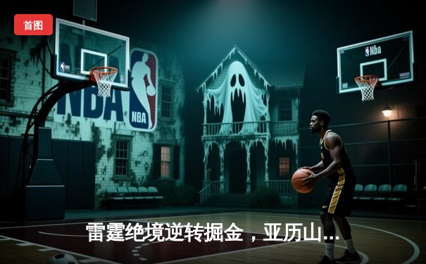 雷霆绝境逆转掘金，亚历山大45分创生涯新高带领球队挺进西决