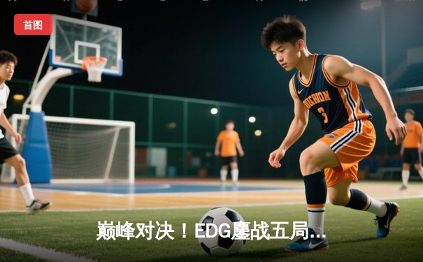 巅峰对决！EDG鏖战五局力克GEN，昂首挺进英雄联盟S13全球总决赛四强