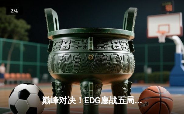 巅峰对决！EDG鏖战五局险胜GEN，挺进英雄联盟全球总决赛四强 - 2