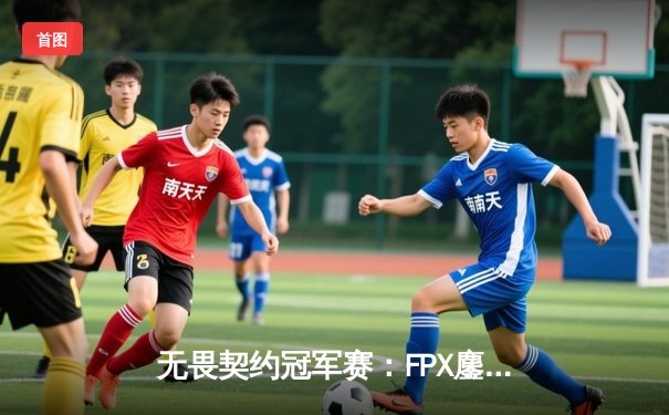 无畏契约冠军赛：FPX鏖战五局力克GEN，亚洲之光闪耀全球总决赛