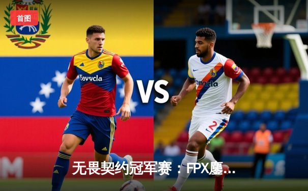 无畏契约冠军赛：FPX鏖战五局力克GEN，aspas绝境狂C引爆全场