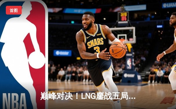巅峰对决！LNG鏖战五局力克JDG挺进德杯决赛，GALA超神发挥斩获MVP