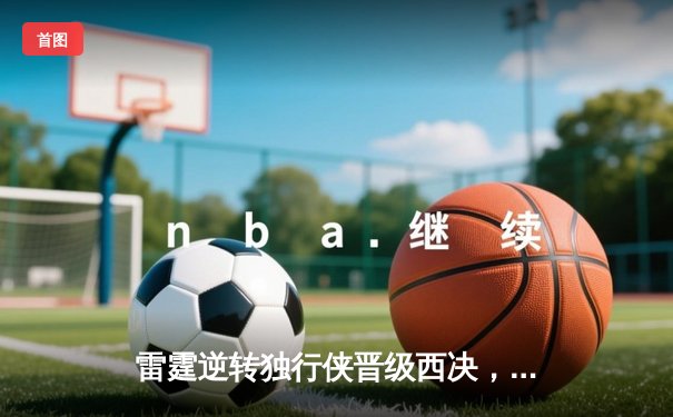 雷霆逆转独行侠晋级西决，亚历山大36分率队完成17分大逆转